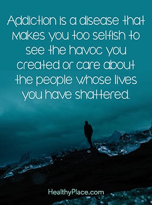 Addiction is a disease that makes you too selfish to see the havoc you created or care about the people whose lives you have shattered.