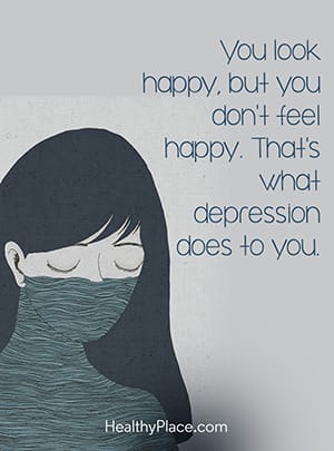 You look happy, but you don't feel happy. That's what depression does to you.