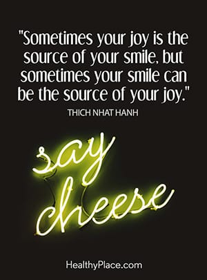 Sometimes your joy is the source of your smile, but sometimes your smile can be the source of your joy.