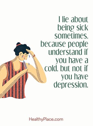 I lie about being sick sometimes, because people understand if you have a cold, but not if you have depression.