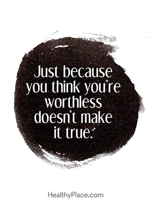 Just because you think you’re worthless doesn’t make it true.
