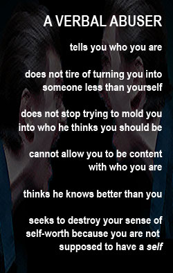 A verbal abuser wants you to think you are what he says you are and nothing more. You are his to mold, he thinks. Don't be his opinion of you. Read this.